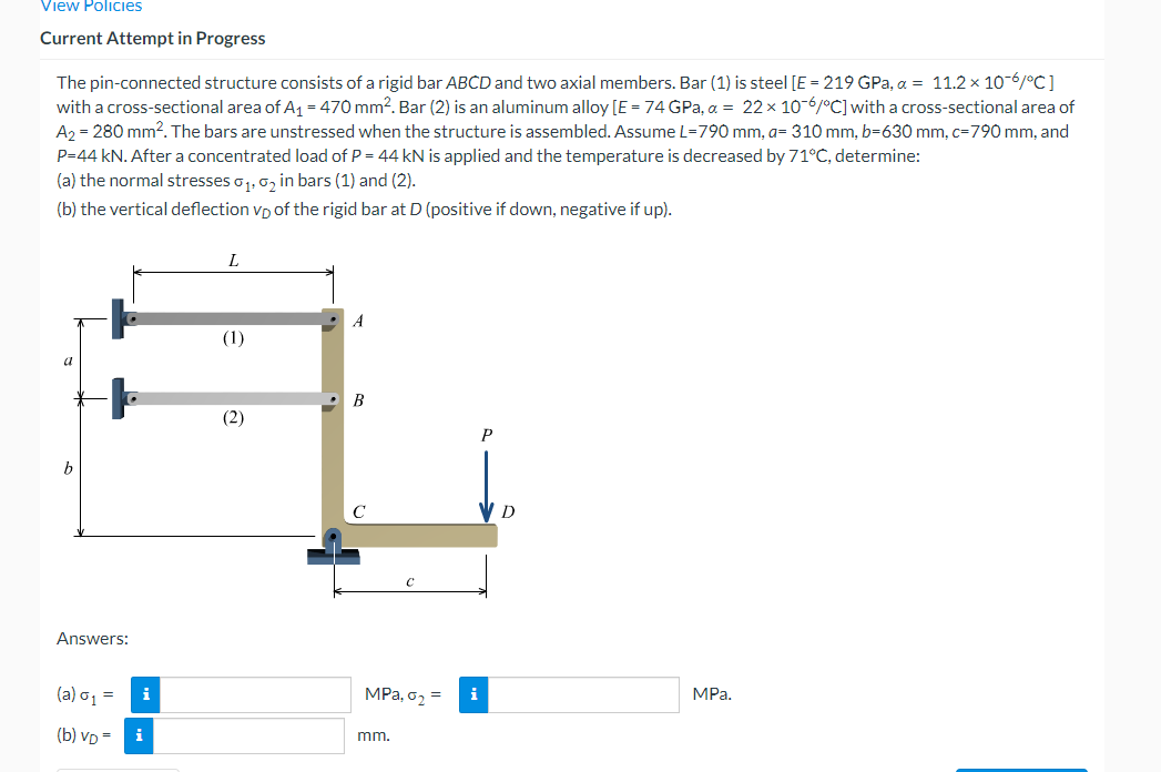 View Policies
Current Attempt in Progress
The pin-connected structure consists of a rigid bar ABCD and two axial members. Bar (1) is steel [E = 219 GPa, a = 11.2 x 10-6/°C]
with a cross-sectional area of A1 = 470 mm?. Bar (2) is an aluminum alloy [E = 74 GPa, a = 22 x 10-6/°C] with a cross-sectional area of
A2 = 280 mm?. The bars are unstressed when the structure is assembled. Assume L=790 mm, a= 310 mm, b=630 mm, c=790 mm, and
P=44 kN. Aftera concentrated load of P = 44 kN is applied and the temperature is decreased by 71°C, determine:
(a) the normal stresses o1, 0, in bars (1) and (2).
(b) the vertical deflection vp of the rigid bar at D (positive if down, negative if up).
A
(1)
(2)
P
Answers:
(a) o1 =
i
MPa, o2 =
i
MPa.
(b) VD = i
mm.
