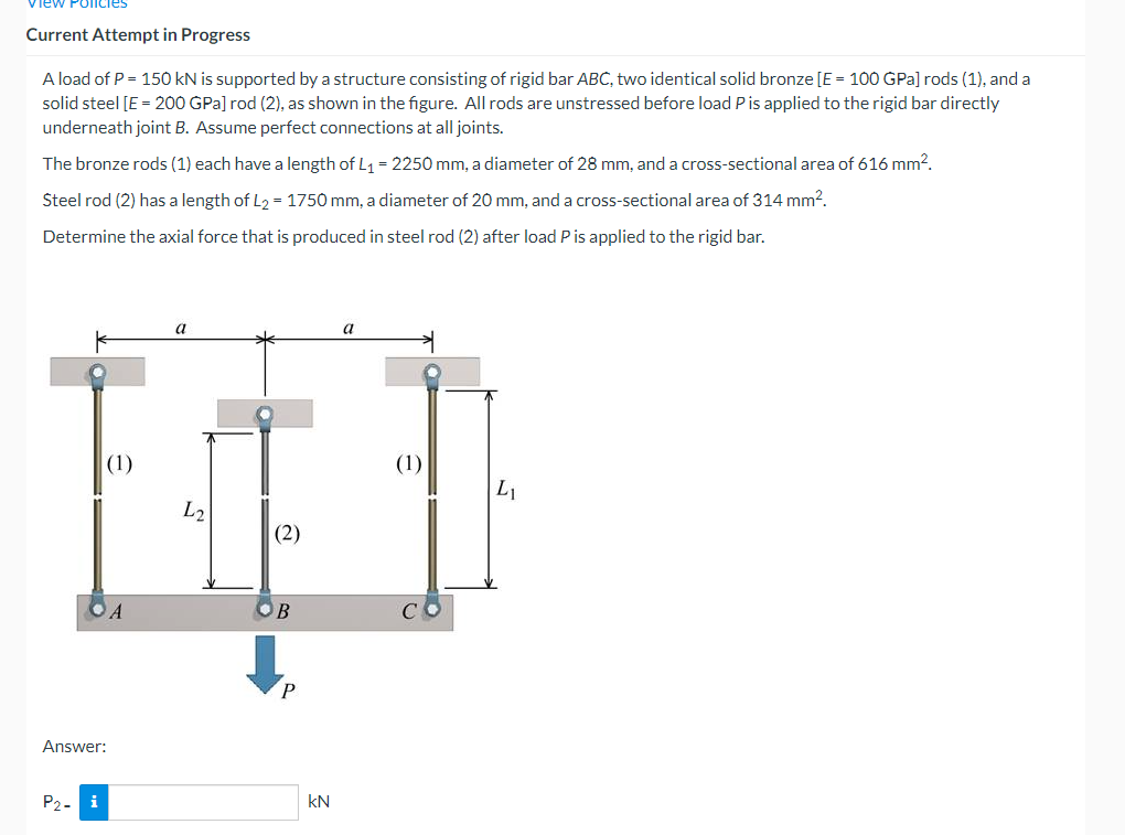 View Policies
Current Attempt in Progress
A load of P = 150 kN is supported by a structure consisting of rigid bar ABC, two identical solid bronze [E = 100 GPa] rods (1), and a
solid steel [E = 200 GPa] rod (2), as shown in the figure. All rods are unstressed before load P is applied to the rigid bar directly
underneath joint B. Assume perfect connections at all joints.
The bronze rods (1) each have a length of L1 = 2250 mm, a diameter of 28 mm, and a cross-sectional area of 616 mm?.
Steel rod (2) has a length of L2 = 1750 mm, a diameter of 20 mm, and a cross-sectional area of 314 mm?.
Determine the axial force that is produced in steel rod (2) after load P is applied to the rigid bar.
a
a
(1)
(1)
L1
L2
(2)
OB
Answer:
P2- i
kN
