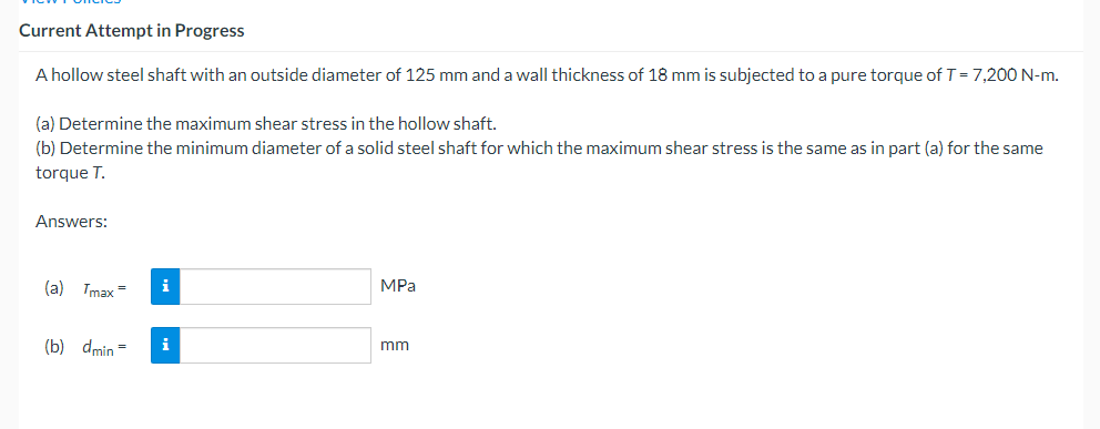 Current Attempt in Progress
A hollow steel shaft with an outside diameter of 125 mm and a wall thickness of 18 mm is subjected to a pure torque of T=7,200 N-m.
(a) Determine the maximum shear stress in the hollow shaft.
(b) Determine the minimum diameter of a solid steel shaft for which the maximum shear stress is the same as in part (a) for the same
torque T.
Answers:
(a) Tmax =
i
MPa
(b) dmin =
i
mm
