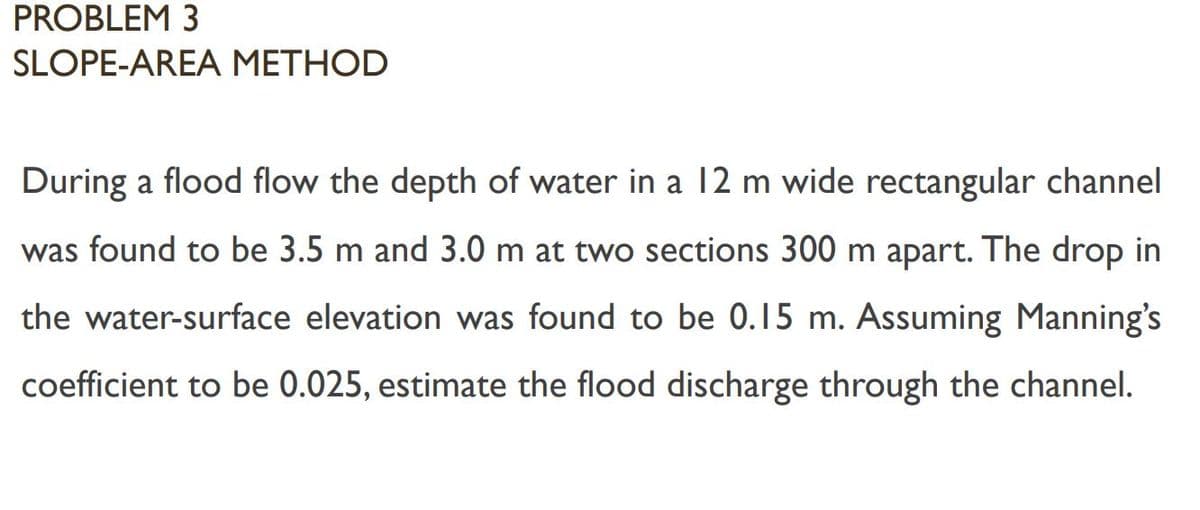 PROBLEM 3
SLOPE-AREA METHOD
During a flood flow the depth of water in a l2 m wide rectangular channel
was found to be 3.5 m and 3.0 m at two sections 300 m apart. The drop in
the water-surface elevation was found to be 0.15 m. Assuming Manning's
coefficient to be 0.025, estimate the flood discharge through the channel.
