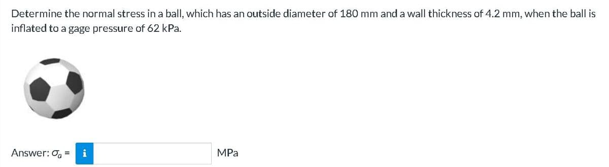 Determine the normal stress in a ball, which has an outside diameter of 180 mm and a wall thickness of 4.2 mm, when the ball is
inflated to a gage pressure of 62 kPa.
Answer: 0 = i
MPa