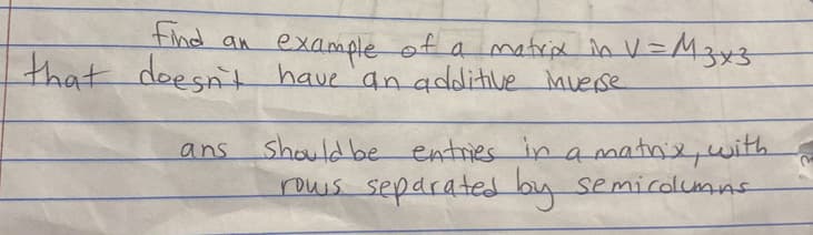 find an example of a matrix in V=M3x3
that doesn't have an additive inverse
ans
should be entries in a matrix, with
rows separated by semicolumns