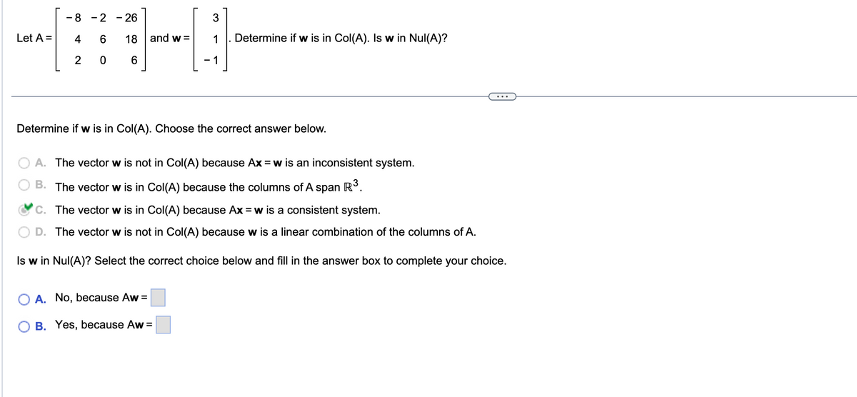 Let A =
- 8 - 2 - 26
4
6 18
2
6
O
and w=
3
1 Determine if w is in Col(A). Is w in Nul(A)?
Determine if w is in Col(A). Choose the correct answer below.
A. The vector w is not in Col(A) because Ax = w is an inconsistent system.
B. The vector w is in Col(A) because the columns of A span R³.
A. No, because Aw=
B. Yes, because Aw =
C. The vector w is in Col(A) because Ax = w is a consistent system.
D. The vector w is not in Col(A) because w is a linear combination of the columns of A.
Is w in Nul(A)? Select the correct choice below and fill in the answer box to complete your choice.