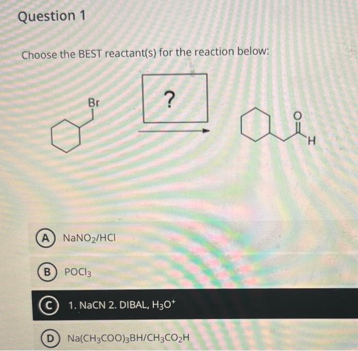 Question 1
Choose the BEST reactant(s) for the reaction below:
Br
(A) NaNO₂/HCI
B POCI3
D
?
C 1. NaCN 2. DIBAL, H3O+
Na(CH3COO)3BH/CH3CO₂H
H