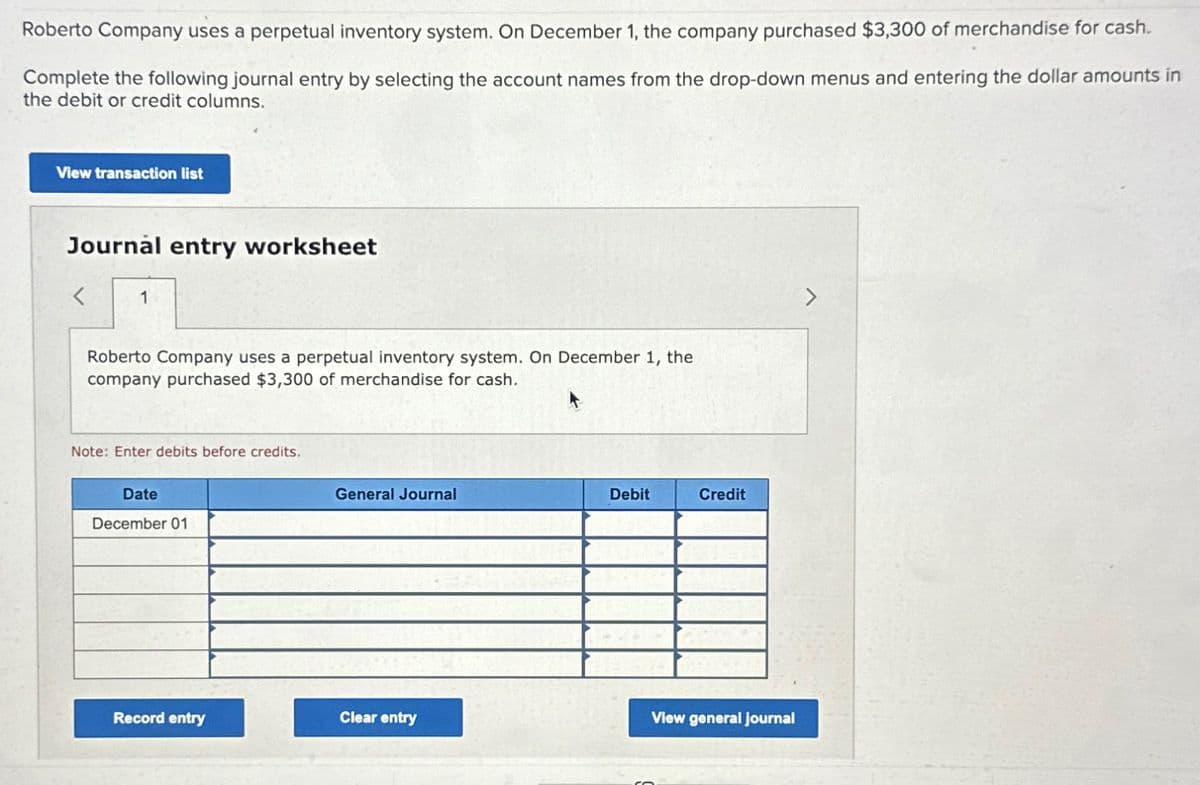 Roberto Company uses a perpetual inventory system. On December 1, the company purchased $3,300 of merchandise for cash.
Complete the following journal entry by selecting the account names from the drop-down menus and entering the dollar amounts in
the debit or credit columns.
View transaction list
Journal entry worksheet
<
Roberto Company uses a perpetual inventory system. On December 1, the
company purchased $3,300 of merchandise for cash.
Note: Enter debits before credits.
Date
December 01
Record entry
General Journal
Clear entry
Debit
Credit
View general journal
Co