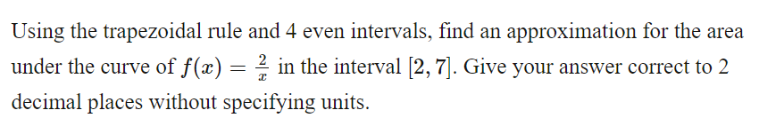 Using the trapezoidal rule and 4 even intervals, find an approximation for the area
under the curve of f(x) = ½½ in the interval [2,7]. Give your answer correct to 2
decimal places without specifying units.