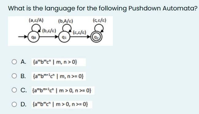 What is the language for the following Pushdown Automata?
(a,c/A)
(b,A/s)
(C,E/E)
& & 16
(b,ɛ/s)
qo
q1
(E,E/E)
O A.
(ambmc | m, n >0}
O B.
(ambm+1c | m, n >= 0}
O C. (ambm+1c" | m > 0, n >=0}
O D. (ambcn | m > 0, n >=0}