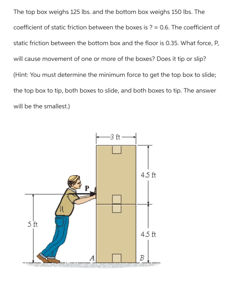 The top box weighs 125 lbs. and the bottom box weighs 150 lbs. The
coefficient of static friction between the boxes is? = 0.6. The coefficient of
static friction between the bottom box and the floor is 0.35. What force, P,
will cause movement of one or more of the boxes? Does it tip or slip?
(Hint: You must determine the minimum force to get the top box to slide;
the top box to tip, both boxes to slide, and both boxes to tip. The answer
will be the smallest.)
5 ft
-3 ft
4.5 ft
4.5 ft
B