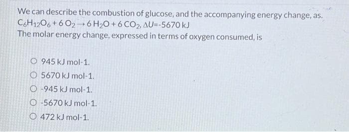 We can describe the combustion of glucose, and the accompanying energy change, as.
C6H1206+602-6 H₂O+6 CO2, AU=-5670 kJ
The molar energy change, expressed in terms of oxygen consumed, is
O 945 kJ mol-1.
O 5670 kJ mol-1.
O-945 kJ mol-1.
O-5670 kJ mol-1.
O 472 kJ mol-1.