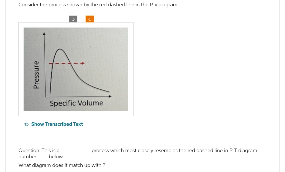 Consider the process shown by the red dashed line in the P-v diagram:
Pressure
Ć
Specific Volume
Show Transcribed Text
process which most closely resembles the red dashed line in P-T diagram
Question: This is a
number______ below.
What diagram does it match up with?
