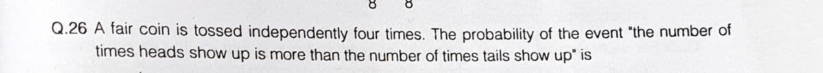 Q.26 A fair coin is tossed independently four times. The probability of the event "the number of
times heads show up is more than the number of times tails show up" is
