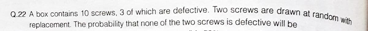 Q.22 A box contains 10 screws, 3 of which are defective. Two screws are drawn at random with
replacement. The probability that none of the two screws is defective will be
