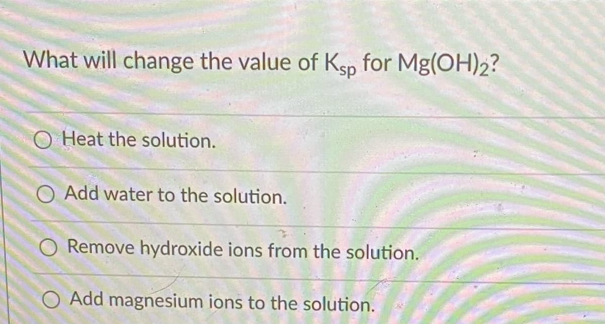 What will change the value of Ksp for Mg(OH)2?
O Heat the solution.
O Add water to the solution.
O Remove hydroxide ions from the solution.
O Add magnesium ions to the solution.
