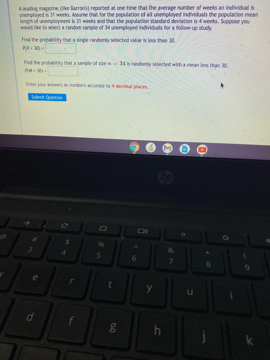 A leading magazine (like Barron's) reported at one time that the average number of weeks an individual is
unemployed is 31 weeks. Assume that for the population of all unemployed individuals the population mean
length of unemployment is 31 weeks and that the population standard deviation is 4 weeks. Suppose you
would like to select a random sample of 34 unemployed individuals for a follow-up study.
Find the probability that a single randomly selected valúe is less than 30.
P(X < 30) =
Find the probability that a sample of size n = 34 is randomly selected with a mean less than 30,
P(M < 30) =
Enter your answers as numbers accurate to 4 decimal places.
Submit Question
%23
%
&
3
4.
5
6
7
8.
e
y
u
f
