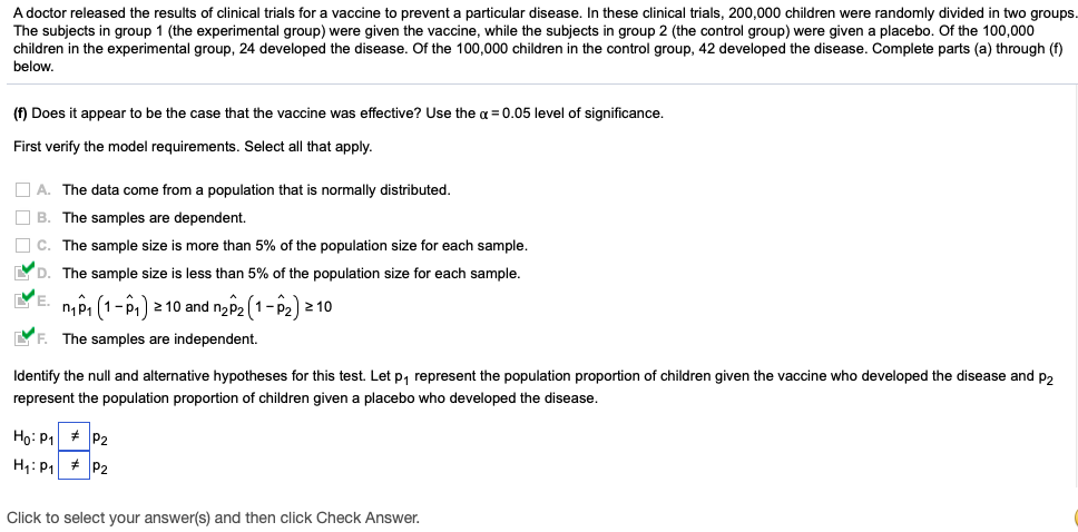 A doctor released the results of clinical trials for a vaccine to prevent a particular disease. In these clinical trials, 200,000 children were randomly divided in two groups
The subjects in group 1 (the experimental group) were given the vaccine, while the subjects in group 2 (the control group) were given a placebo. Of the 100,000
children in the experimental group, 24 developed the disease. Of the 100,000 children in the control group, 42 developed the disease. Complete parts (a) through (f)
below.
(f) Does it appear to be the case that the vaccine was effective? Use the a = 0.05 level of significance.
First verify the model requirements. Select all that apply.
O A. The data come from a population that is normally distributed.
O B. The samples are dependent.
O c. The sample size is more than 5% of the population size for each sample.
YD. The sample size is less than 5% of the population size for each sample.
VE.
nP1 (1-P1) 2 10 and naP2 (1-P2) 2 10
YF. The samples are independent.
Identify the null and alternative hypotheses for this test. Let p, represent the population proportion of children given the vaccine who developed the disease and p,
represent the population proportion of children given a placebo who developed the disease.
Ho: P1 + P2
H: P1 # P2
Click to select your answer(s) and then click Check Answer.
