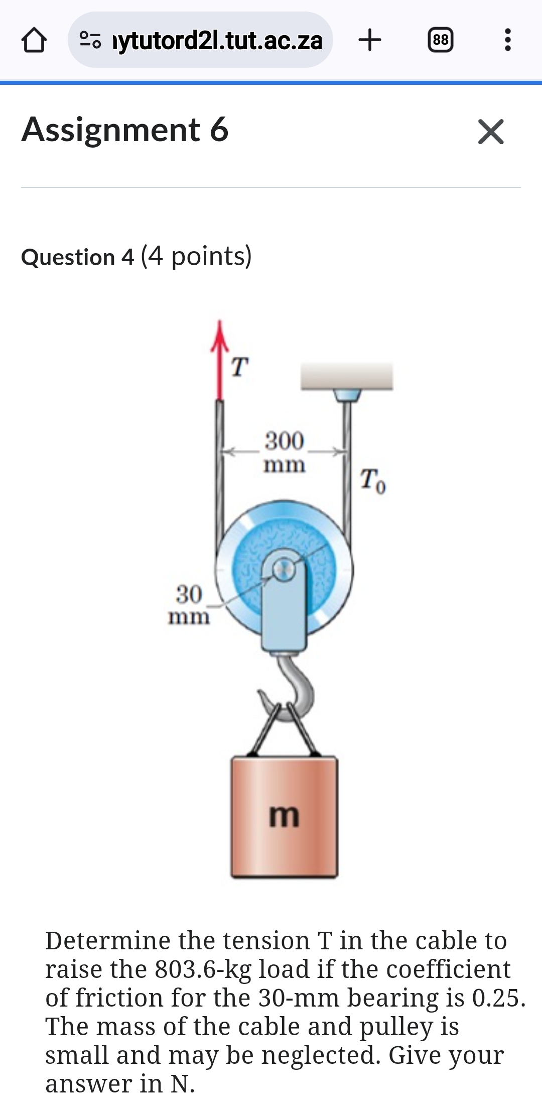 ◇ ōlytutord2l.tut.ac.za + 88
Assignment 6
Question 4 (4 points)
T
30
mm
300
mm
To
G
3
✓
Determine the tension T in the cable to
raise the 803.6-kg load if the coefficient
of friction for the 30-mm bearing is 0.25.
The mass of the cable and pulley is
small and may be neglected. Give your
answer in N.