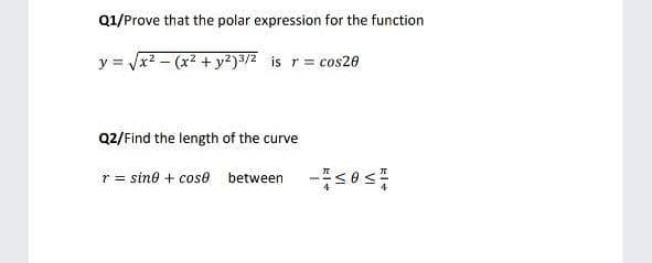 Q1/Prove that the polar expression for the function
y = Jx2 - (x2 + y²)3/2 is r= cos20
Q2/Find the length of the curve
r = sine + cose between -s0 s
