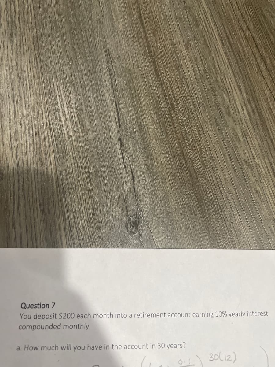 Question 7
You deposit $200 each month into a retirement account earning 10% yearly interest
compounded monthly.
a. How much will you have in the account in 30 years?
O1 30(12)
