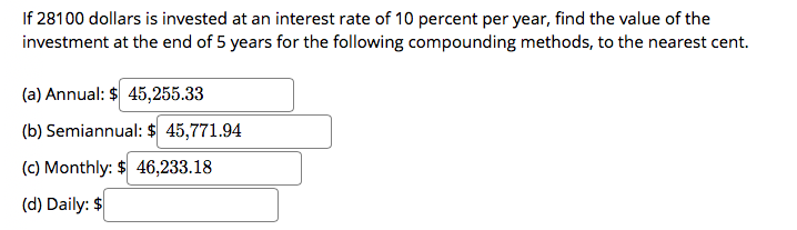 If 28100 dollars is invested at an interest rate of 10 percent per year, find the value of the
investment at the end of 5 years for the following compounding methods, to the nearest cent.
(a) Annual: $ 45,255.33
(b) Semiannual: $ 45,771.94
(c) Monthly: $ 46,233.18
(d) Daily: $
