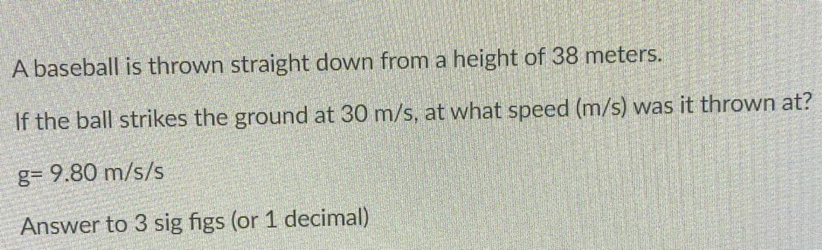 A baseball is thrown straight down from a height of 38 meters.
If the ball strikes the ground at 30 m/s, at what speed (m/s) was it thrown at?
g= 9.80 m/s/s
Answer to 3 sig figs (or 1 decimal)
