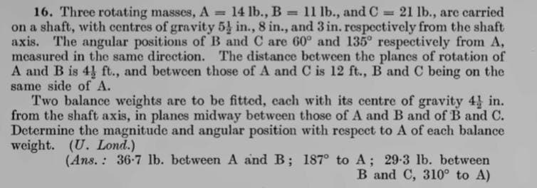 16. Three rotating masses, A = 14 lb., B = 11 lb., and C
on a shaft, with centres of gravity 5 in., 8 in., and 3 in. respectively from the shaft
axis. The angular positions of B and C are 60° and 135° respectively from A,
measured in the same direction. The distance between the planes of rotation of
A and B is 4 ft., and between those of A and C is 12 ft., B and C being on the
same side of A.
Two balance weights are to be fitted, each with its centre of gravity 4 in.
from the shaft axis, in planes midway between those of A and B and of B and C.
Determine the magnitude and angular position with respect to A of each balance
weight. (U. Lond.)
= 21 lb., are carried
%3D
(Ans. : 36-7 lb. between A and B; 187° to A; 29-3 lb. between
B and C, 310° to A)
