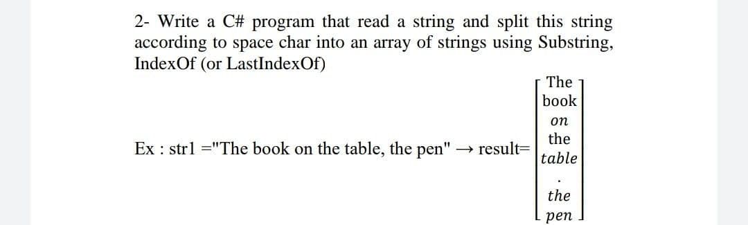 2- Write a C# program that read a string and split this string
according to space char into an array of strings using Substring,
IndexOf (or LastIndexOf)
The
book
on
the
Ex : strl ="The book on the table, the pen" -→ result=
table
the
реп
