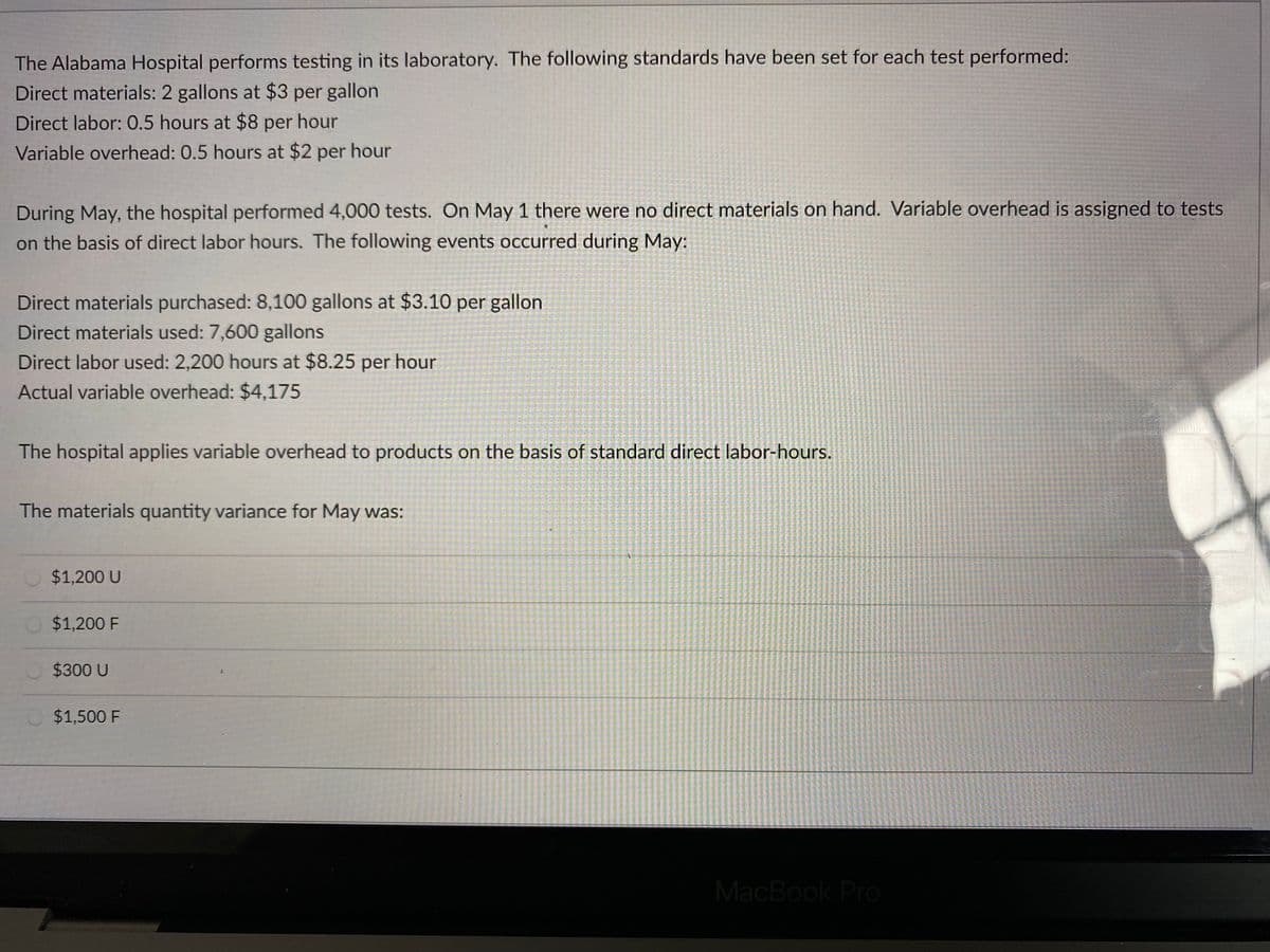 The Alabama Hospital performs testing in its laboratory. The following standards have been set for each test performed:
Direct materials: 2 gallons at $3 per gallon
Direct labor: 0.5 hours at $8 per hour
Variable overhead: 0.5 hours at $2 per hour
During May, the hospital performed 4,000 tests. On May 1 there were no direct materials on hand. Variable overhead is assigned to tests
on the basis of direct labor hours. The following events occurred during May:
Direct materials purchased: 8,100 gallons at $3.10 per gallon
Direct materials used: 7,600 gallons
Direct labor used: 2,200 hours at $8.25 per hour
Actual variable overhead: $4,175
The hospital applies variable overhead to products on the basis of standard direct labor-hours.
The materials quantity variance for May was:
$1,200 U
$1,200 F
$300 U
O $1,500 F
MacBook Pro
