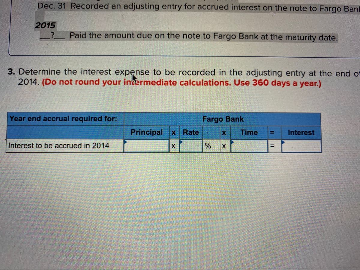 Dec. 31 Recorded an adjusting entry for accrued interest on the note to Fargo Ban
2015
Paid the amount due on the note to Fargo Bank at the maturity date.
3. Determine the interest expense to be recorded in the adjusting entry at the end of
2014. (Do not round your intermediate calculations. Use 360 days a year.)
Year end accrual required for:
Fargo Bank
Principal x Rate
Time
Interest
Interest to be accrued in 2014
X.
%3D
