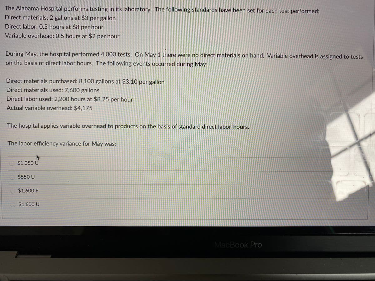 The Alabama Hospital performs testing in its laboratory. The following standards have been set for each test performed:
Direct materials: 2 gallons at $3 per gallon
Direct labor: 0.5 hours at $8 per hour
Variable overhead: 0.5 hours at $2 per hour
During May, the hospital performed 4,000 tests. On May 1 there were no direct materials on hand. Variable overhead is assigned to tests
on the basis of direct labor hours. The following events occurred during May:
Direct materials purchased: 8,100 gallons at $3.10 per gallon
Direct materials used: 7,600 gallons
Direct labor used: 2,200 hours at $8.25 per hour
Actual variable overhead: $4,175
The hospital applies variable overhead to products on the basis of standard direct labor-hours.
The labor efficiency variance for May was:
$1,050 U
$550 U
$1,600 F
$1,600 U
MacBook Pro
