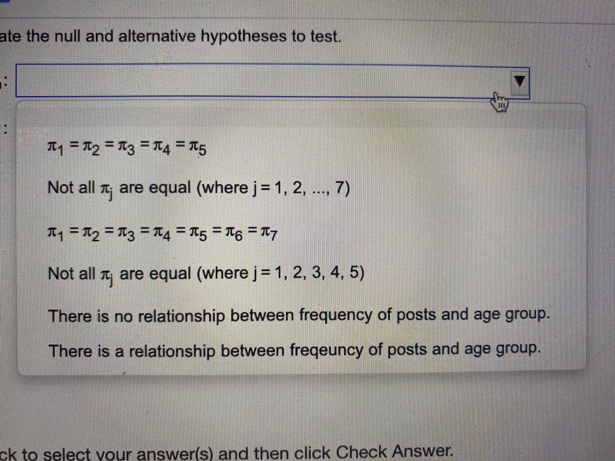 ate the null and alternative hypotheses to test.
Tq = Tg = Ttz =T4 = T5
%3D
Not all are equal (where j=1, 2,
.., 7)
Iq = TTq = Ttz = T4 = T5 = T6 = T7
Not all t, are equal (where j= 1, 2, 3, 4, 5)
There is no relationship between frequency of posts and age group.
There is a relationship between freqeuncy of posts and age group.
ck to select your answer(s) and then click Check Answer.
