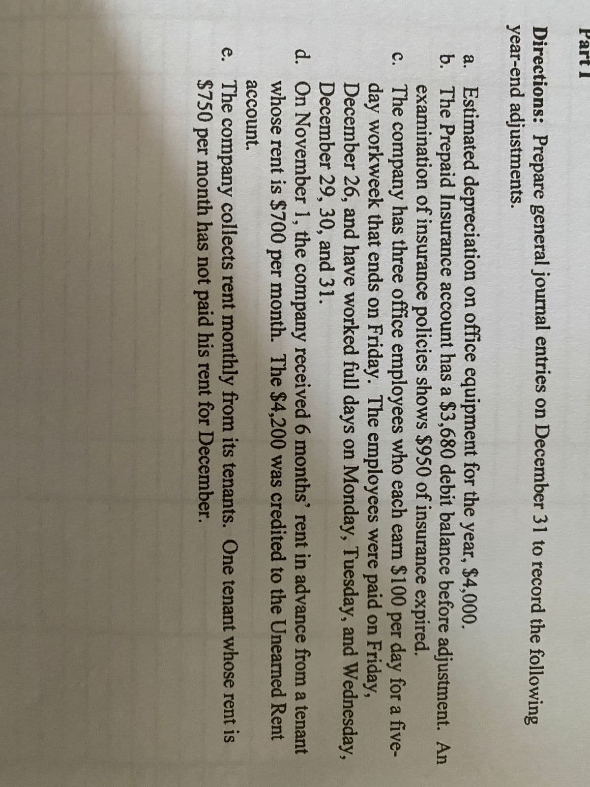 Part I
Directions: Prepare general journal entries on December 31 to record the following
year-end adjustments.
a. Estimated depreciation on office equipment for the year, $4,000.
b. The Prepaid Insurance account has a $3,680 debit balance before adjustment. An
examination of insurance policies shows $950 of insurance expired.
c. The company has three office employees who each earn $100 per day for a five-
day workweek that ends on Friday. The employees were paid on Friday,
December 26, and have worked full days on Monday, Tuesday, and Wednesday,
December 29, 30, and 31.
d. On November 1, the company received 6 months' rent in advance from a tenant
whose rent is $700 per month. The $4,200 was credited to the Unearned Rent
аccount.
e. The company collects rent monthly from its tenants. One tenant whose rent is
$750 per month has not paid his rent for December.
