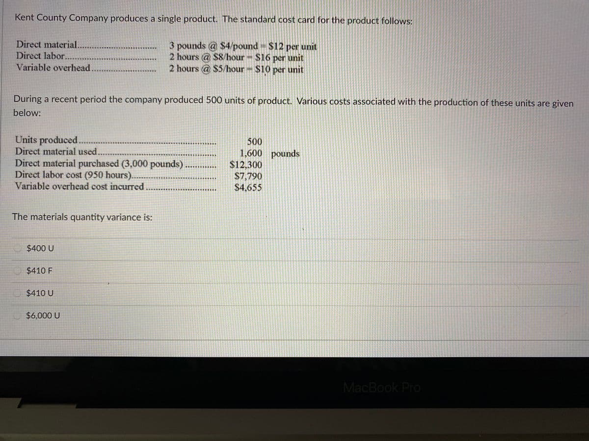 Kent County Company produces a single product. The standard cost card for the product follows:
Direct material...
Direct labor...
3 pounds @ $4/pound $12 per unit
2 hours @ $8/hour $16 per unit
2 hours @ $5/hour $10 per unit
Variable overhead
During a recent period the company produced 500 units of product. Various costs associated with the production of these units are given
below:
Units produced..
Direct material used.
Direct material purchased (3,000 pounds) ...
Direct labor cost (950 hours).....
Variable overhead cost incurred
500
1,600 pounds
$12,300
$7,790
$4,655
The materials quantity variance is:
$400 U
$410 F
$410 U
$6,000 U
MacBook Pro
