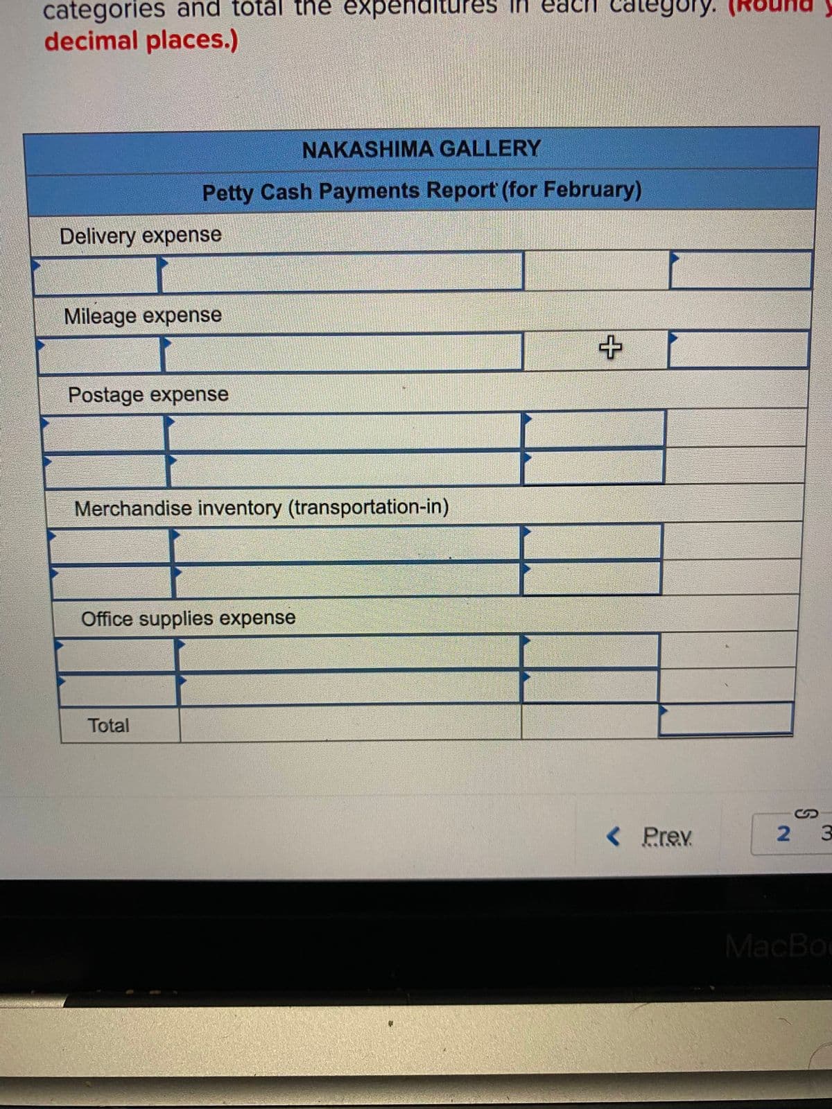 categories and total thê expenditure
in
eac
ach categoOry.
decimal places.)
NAKASHIMA GALLERY
Petty Cash Payments Report (for February)
Delivery expense
Mileage expense
Postage expense
Merchandise inventory (transportation-in)
Office supplies expense
Total
< Prev
2 3
MacBoo
