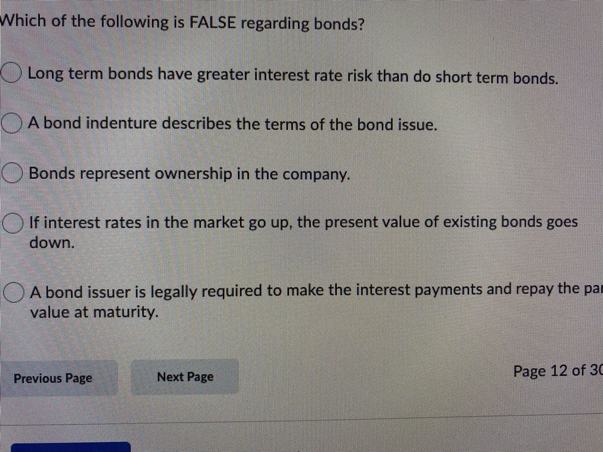 Which of the following is FALSE regarding bonds?
Long term bonds have greater interest rate risk than do short term bonds.
A bond indenture describes the terms of the bond issue.
Bonds represent ownership in the company.
if interest rates in the market go up, the present value of existing bonds goes
down.
A bond issuer is legally required to make the interest payments and repay the par
value at maturity.
Previous Page
Next Page
Page 12 of 30
