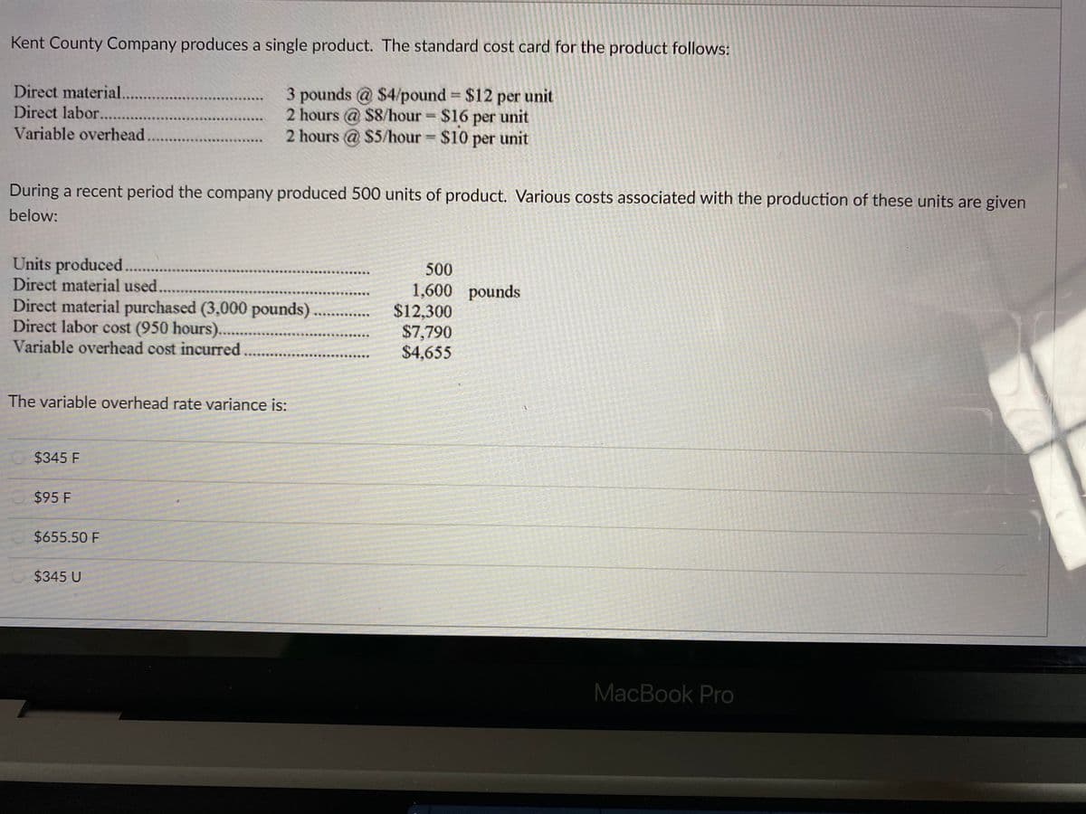 Kent County Company produces a single product. The standard cost card for the product follows:
Direct material.
3 pounds @ $4/pound $12 per unit
2 hours @ $8/hour $16 per unit
2 hours @ $5/hour $10 per unit
%3D
Direct labor....
Variable overhead
During a recent period the company produced 500 units of product. Various costs associated with the production of these units are given
below:
Units produced .
Direct material used..
500
Direct material purchased (3,000 pounds)
Direct labor cost (950 hours)....
Variable overhead cost incurred
1,600 pounds
$12,300
$7,790
$4,655
The variable overhead rate variance is:
$345 F
$95 F
$655.50 F
$345 U
MacBook Pro
