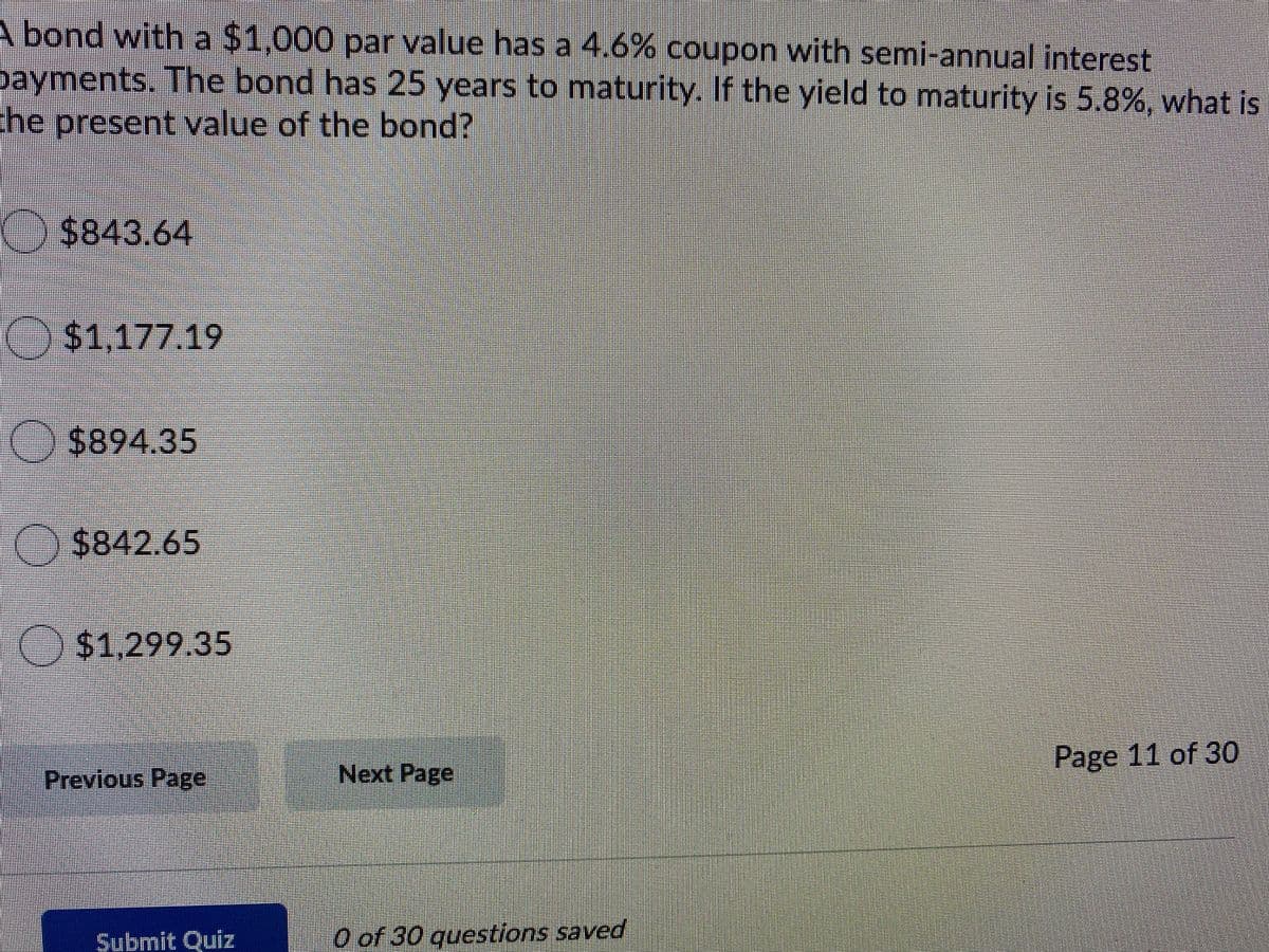 A bond with a $1,000 par value has a 4.6% coupon with semi-annual interest
bayments. The bond has 25 years to maturity. If the yield to maturity is 5.8%, what is
he present value of the bond?
$843.64
%241,177.19
$894.35
O $842.65
O
$1,299.35
Page 11 of 30
Previous Page
Next Page
Submit Quiz
O of 30 questions saved
