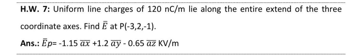 H.W. 7: Uniform line charges of 120 nC/m lie along the entire extend of the three
coordinate axes. Find E at P(-3,2,-1).
Ans.: Ep= -1.15 ax +1.2 ay - 0.65 az KV/m