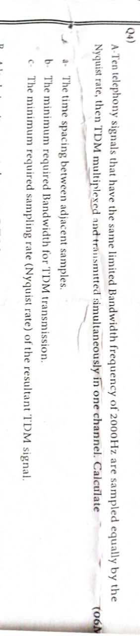 Q4)
A-Ten telephony signals that have the same limited Bandwidth frequency of 2000Hz are sampled equally by the
Nyquist rate, then TDM multiplexed and transmitted simultaneously in one channel. Calculate
4
a The time spacing between adjacent samples.
b. The minimum required Bandwidth for TDM transmission.
c. The minimum required sampling rate (Nyquist rate) of the resultant TDM signal.
(06