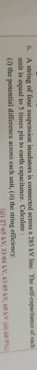 6. A string of four suspension insulators is connected across a 285 kV line. The self-capacitance of each
unit is equal to 5 times pin to earth capacitance. Calculate
:
(i) the
potential difference across each unit, (ii) the string efficiency.
[(i) 27-65 kV, 33-04 kV, 43-85 kV, 60 kV (ii) 68-5%]