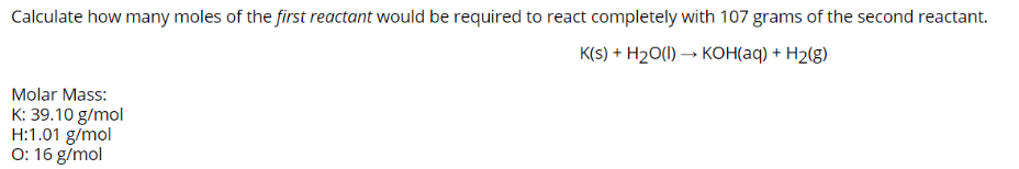 Calculate how many moles of the first reactant would be required to react completely with 107 grams of the second reactant.
K(S) + H2O(1) → KOH(aq) + H2(g)
Molar Mass:
K: 39.10 g/mol
H:1.01 g/mol
0: 16 g/mol
