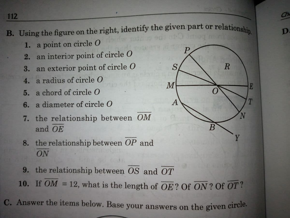 B. Using the figure on the right, identify the given part or relationship.
112
Che
relationship.
B. Using the figure on the right, identify the given part or
D.
1. a point on circle O
P.
2. an interior point of circle O
3. an exterior point of circle O
R.
4. a radius of circle O
M
E
5. a chord of circle O
T
6. a diameter of circle 0
7. the relationship between OM
N.
and OE
Y
8. the relationship between OP and
ON
9. the relationship between OS and OT
10. If OM = 12, what is the length of OE? Of ON ? Of OT?
C. Answer the items below. Base your answers on the given circie.
