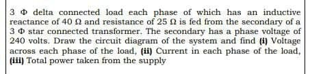 3 delta connected load each phase of which has an inductive
reactance of 40 22 and resistance of 25 2 is fed from the secondary of a
3 star connected transformer. The secondary has a phase voltage of
240 volts. Draw the circuit diagram of the system and find (i) Voltage
across each phase of the load, (ii) Current in each phase of the load,
(iii) Total power taken from the supply