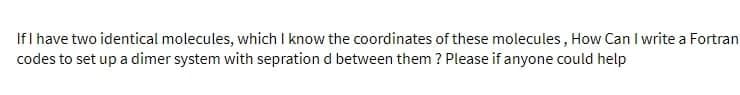 If I have two identical molecules, which I know the coordinates of these molecules, How Can I write a Fortran
codes to set up a dimer system with sepration d between them? Please if anyone could help