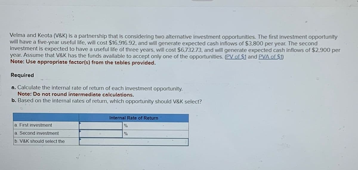 Velma and Keota (V&K) is a partnership that is considering two alternative investment opportunities. The first investment opportunity
will have a five-year useful life, will cost $16,916.92, and will generate expected cash inflows of $3,800 per year. The second
investment is expected to have a useful life of three years, will cost $6,732.73, and will generate expected cash inflows of $2,900 per
year. Assume that V&K has the funds available to accept only one of the opportunities. (PV of $1 and PVA of $1)
Note: Use appropriate factor(s) from the tables provided.
Required
a. Calculate the internal rate of return of each investment opportunity.
Note: Do not round intermediate calculations.
b. Based on the internal rates of return, which opportunity should V&K select?
a. First investment
a. Second investment
b. V&K should select the
Internal Rate of Return
%
%