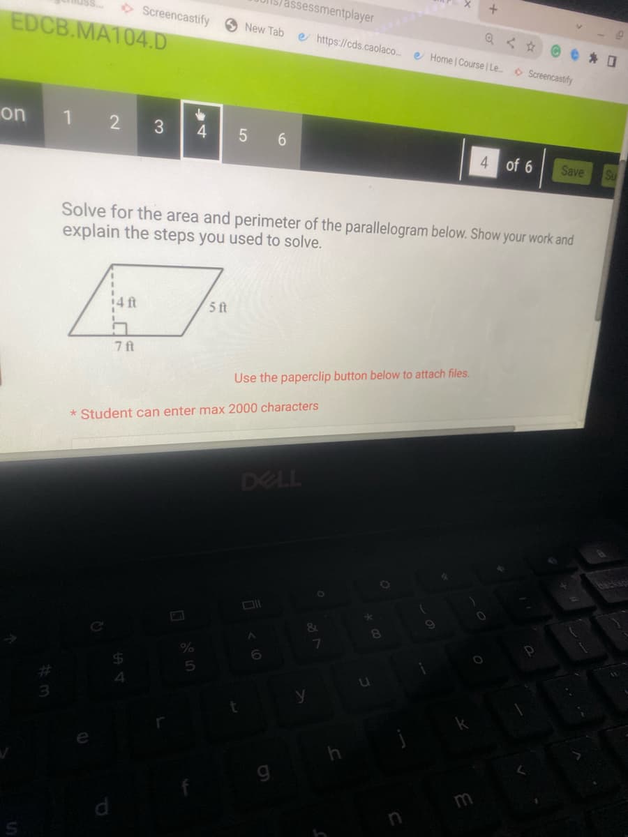 EDCB.MA104.D
on
Screencastify
1 2 3 4
7 ft
%
5
5 ft
Lan
New Tab e https://cds.caolaco....
5 6
Solve for the area and perimeter of the parallelogram below. Show your work and
explain the steps you used to solve.
* Student can enter max 2000 characters
t
assessmentplayer
Use the paperclip button below to attach files.
DELL
ll
A
&
y
7
*
u
O
8
(
Q <
Home | Course | Le... Screencastify
9
+
%
0
of 6
Save
P
Su