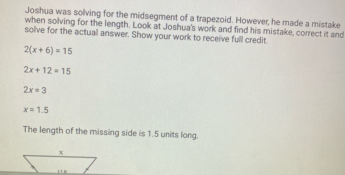 Joshua was solving for the midsegment of a trapezoid. However, he made a mistake
when solving for the length. Look at Joshua's work and find his mistake, correct it and
solve for the actual answer. Show your work to receive full credit.
2(x + 6) = 15
2x + 12 = 15
2x = 3
X = 1.5
The length of the missing side is 1.5 units long.
X
150