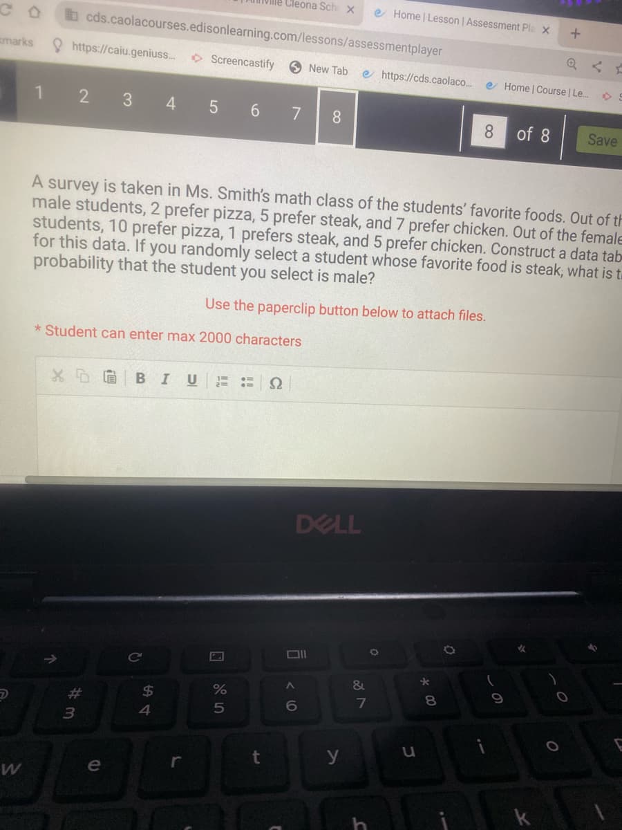 marks
W
1
https://caiu.geniuss...
cds.caolacourses.edisonlearning.com/lessons/assessmentplayer
2 3 4 5 6
X5
#m
3
* Student can enter max 2000 characters
e
BIU
C
Screencastify
54
A survey is taken in Ms. Smith's math class of the students' favorite foods. Out of th
male students, 2 prefer pizza, 5 prefer steak, and 7 prefer chicken. Out of the female
students, 10 prefer pizza, 1 prefers steak, and 5 prefer chicken. Construct a data tab
for this data. If you randomly select a student whose favorite food is steak, what is t
probability that the student you select is male?
Use the paperclip button below to attach files.
$
r
Cleona Sch x
%
5
t
92
7 8
New Tab
DELL
A
6
y
e https://cds.caolaco... e Home | Course | Le...
Home | Lesson | Assessment Pla x +
&
7
O
u
* 00
8 of 8
O
9
✔
k
)
O
S
O
Save