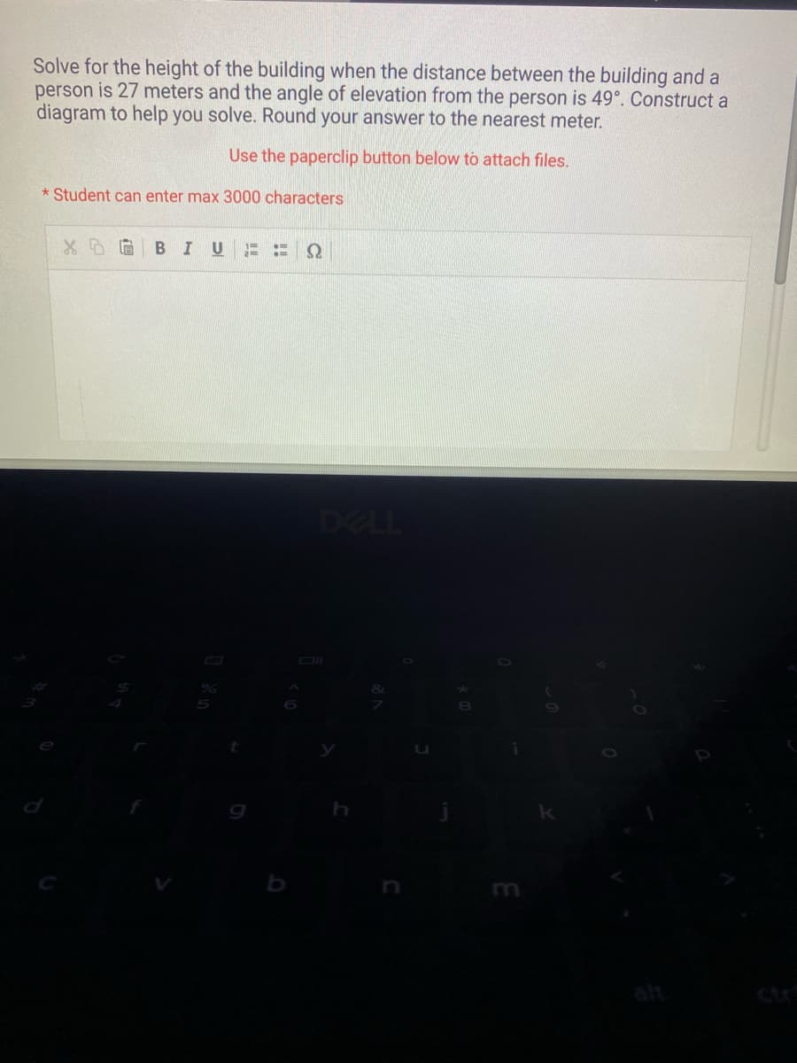 Solve for the height of the building when the distance between the building and a
person is 27 meters and the angle of elevation from the person is 49°. Construct a
diagram to help you solve. Round your answer to the nearest meter.
Use the paperclip button below to attach files.
*Student can enter max 3000 characters
X DG BIU am
TH
Q
DELL