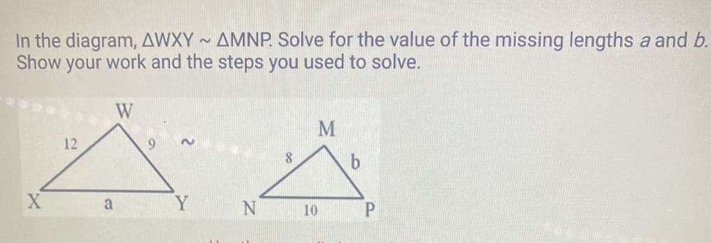 In the diagram, AWXY~ AMNP. Solve for the value of the missing lengths a and b.
Show your work and the steps you used to solve.
12
W
a
2
Y
N
8
M
10
P