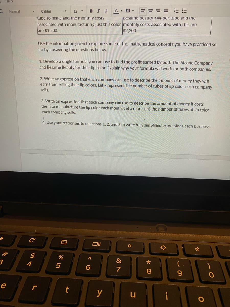 2
Help
#
e
Normal
54
Calibri
12 ▾
BIU
A A
E
tube to make and the montniy costs
Besame Beauty $44 per tube and the
associated with manufacturing just this color monthly costs associated with this are
are $1,500.
$2,200.
L
Use the information given to explore some of the mathematical concepts you have practiced so
far by answering the questions below.
1. Develop a single formula you can use to find the profit earned by both The Alcone Company
and Besame Beauty for their lip color. Explain why your formula will work for both companies.
2. Write an expression that each company can use to describe the amount of money they will
earn from selling their lip colors. Let x represent the number of tubes of lip color each company
sells.
3. Write an expression that each company can use to describe the amount of money it costs
them to manufacture the lip color each month. Let x represent the number of tubes of lip color
each company sells.
1
4. Use your responses to questions 1, 2, and 3 to write fully simplified expressions each business
%
5
t
A
6
y
&
0
*00
8
i
O